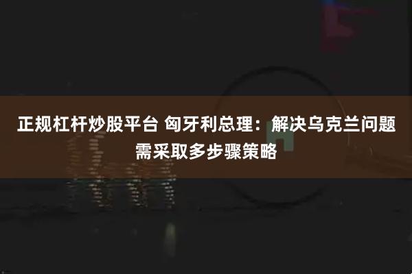 正规杠杆炒股平台 匈牙利总理：解决乌克兰问题需采取多步骤策略