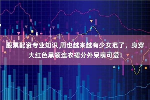 股票配资专业知识 周也越来越有少女范了，身穿大红色黑领连衣裙分外呆萌可爱！