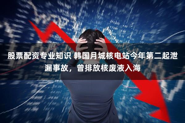 股票配资专业知识 韩国月城核电站今年第二起泄漏事故，曾排放核废液入海
