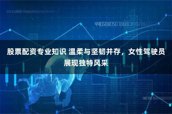 股票配资专业知识 温柔与坚韧并存，女性驾驶员展现独特风采