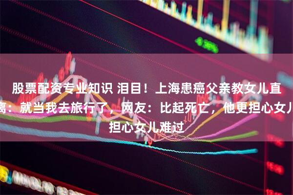 股票配资专业知识 泪目！上海患癌父亲教女儿直面别离：就当我去旅行了，网友：比起死亡，他更担心女儿难过