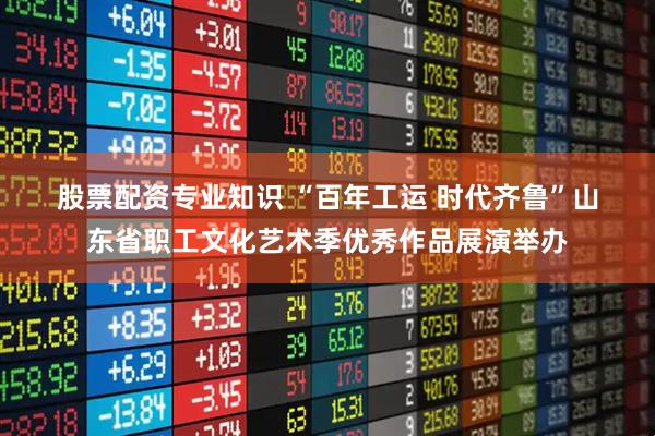 股票配资专业知识 “百年工运 时代齐鲁”山东省职工文化艺术季优秀作品展演举办
