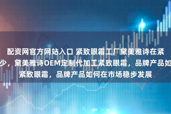 配资网官方网站入口 紧致眼霜工厂黛美雅诗在紧致眼霜工厂排名多少，黛美雅诗OEM定制代加工紧致眼霜，品牌产品如何在市场稳步发展