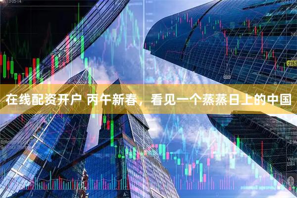 在线配资开户 丙午新春，看见一个蒸蒸日上的中国