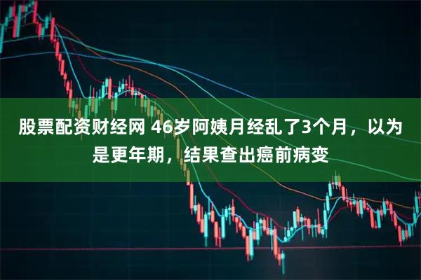 股票配资财经网 46岁阿姨月经乱了3个月，以为是更年期，结果查出癌前病变