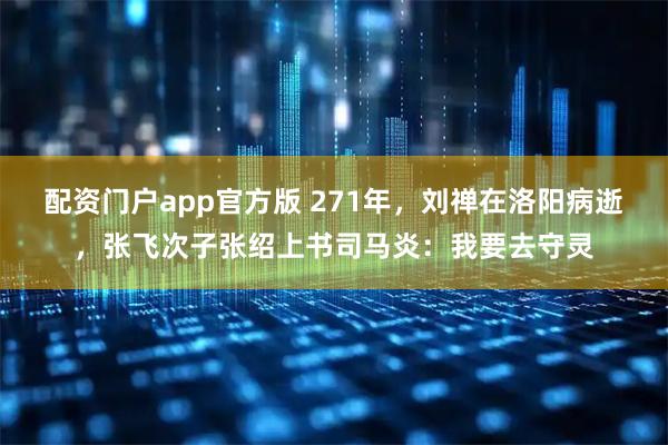 配资门户app官方版 271年，刘禅在洛阳病逝，张飞次子张绍上书司马炎：我要去守灵