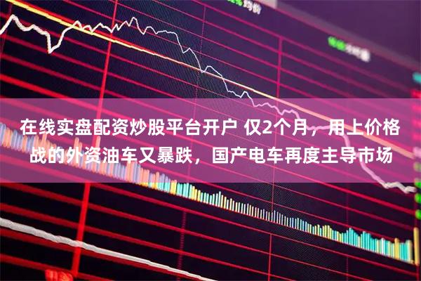 在线实盘配资炒股平台开户 仅2个月，用上价格战的外资油车又暴跌，国产电车再度主导市场