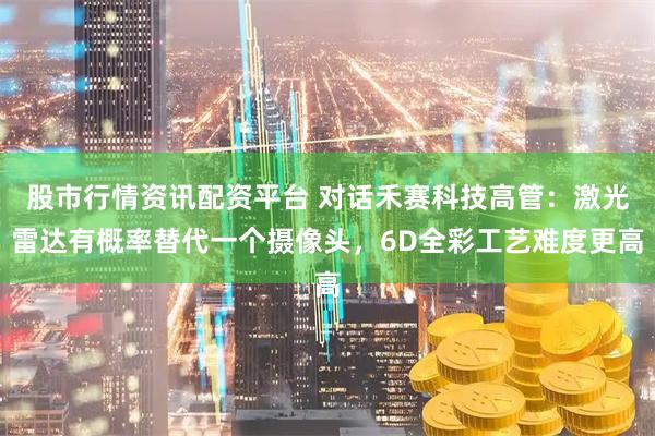 股市行情资讯配资平台 对话禾赛科技高管：激光雷达有概率替代一个摄像头，6D全彩工艺难度更高