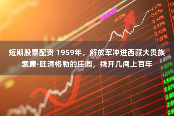 短期股票配资 1959年，解放军冲进西藏大贵族索康·旺清格勒的庄园，撬开几间上百年