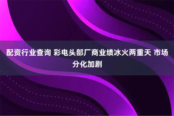 配资行业查询 彩电头部厂商业绩冰火两重天 市场分化加剧