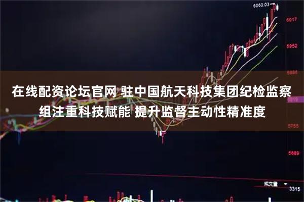 在线配资论坛官网 驻中国航天科技集团纪检监察组注重科技赋能 提升监督主动性精准度