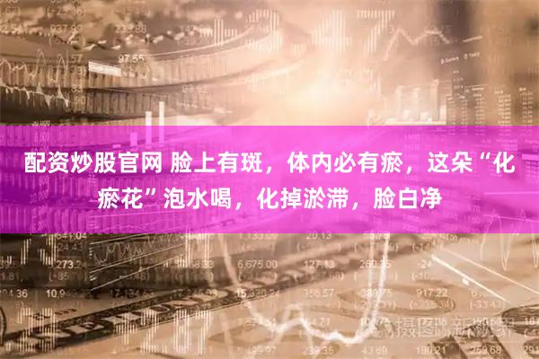 配资炒股官网 脸上有斑，体内必有瘀，这朵“化瘀花”泡水喝，化掉淤滞，脸白净