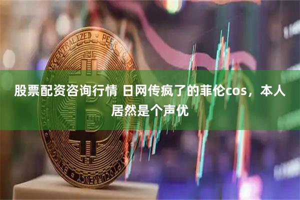 股票配资咨询行情 日网传疯了的菲伦cos，本人居然是个声优