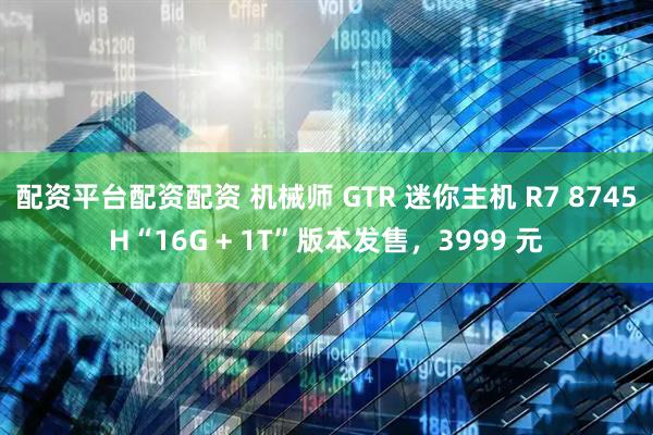 配资平台配资配资 机械师 GTR 迷你主机 R7 8745H“16G + 1T”版本发售，3999 元