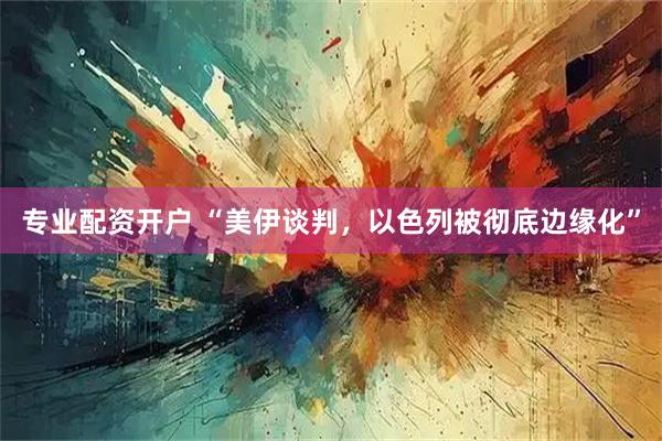 专业配资开户 “美伊谈判，以色列被彻底边缘化”