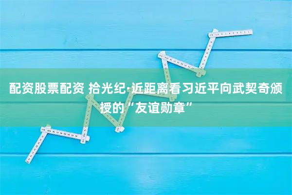 配资股票配资 拾光纪·近距离看习近平向武契奇颁授的“友谊勋章”