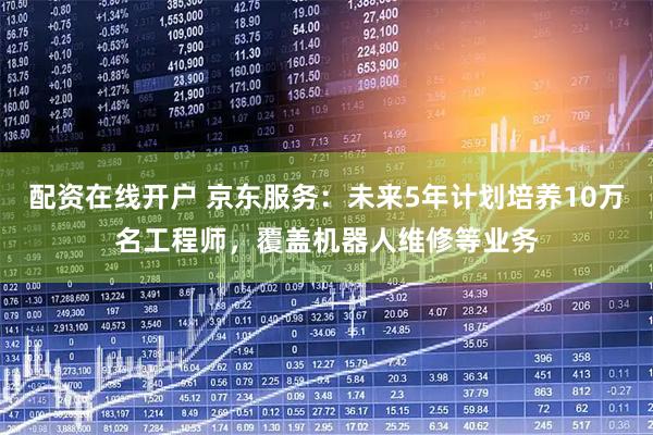 配资在线开户 京东服务：未来5年计划培养10万名工程师，覆盖机器人维修等业务