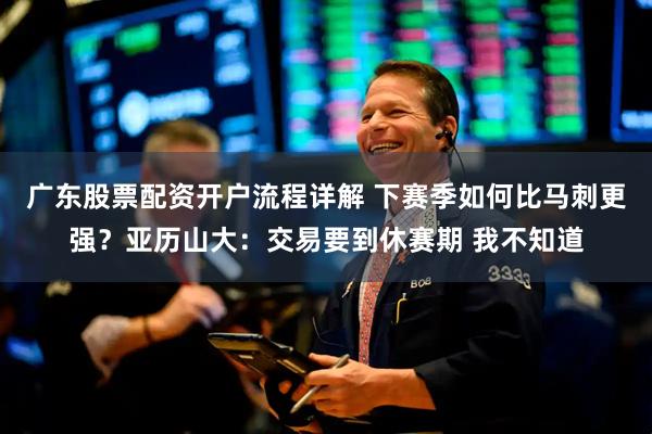 广东股票配资开户流程详解 下赛季如何比马刺更强？亚历山大：交易要到休赛期 我不知道